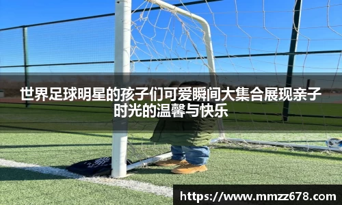 世界足球明星的孩子们可爱瞬间大集合展现亲子时光的温馨与快乐